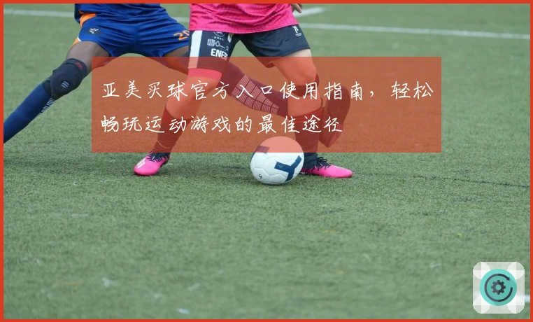亚美买球官方入口使用指南，轻松畅玩运动游戏的最佳途径